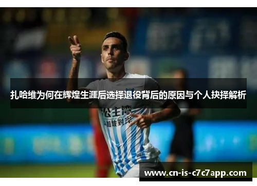 扎哈维为何在辉煌生涯后选择退役背后的原因与个人抉择解析