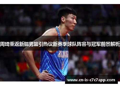 周琦重返新疆男篮引热议新赛季球队阵容与冠军前景解析
