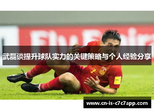 武磊谈提升球队实力的关键策略与个人经验分享 武磊谈提升球队实力的关键策略与个人经验分享