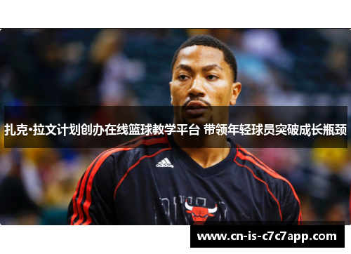 扎克·拉文计划创办在线篮球教学平台 带领年轻球员突破成长瓶颈 扎克·拉文计划创办在线篮球教学平台 带领年轻球员突破成长瓶颈