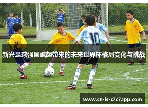 新兴足球强国崛起带来的未来世界杯格局变化与挑战 新兴足球强国崛起带来的未来世界杯格局变化与挑战
