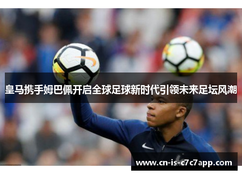 皇马携手姆巴佩开启全球足球新时代引领未来足坛风潮